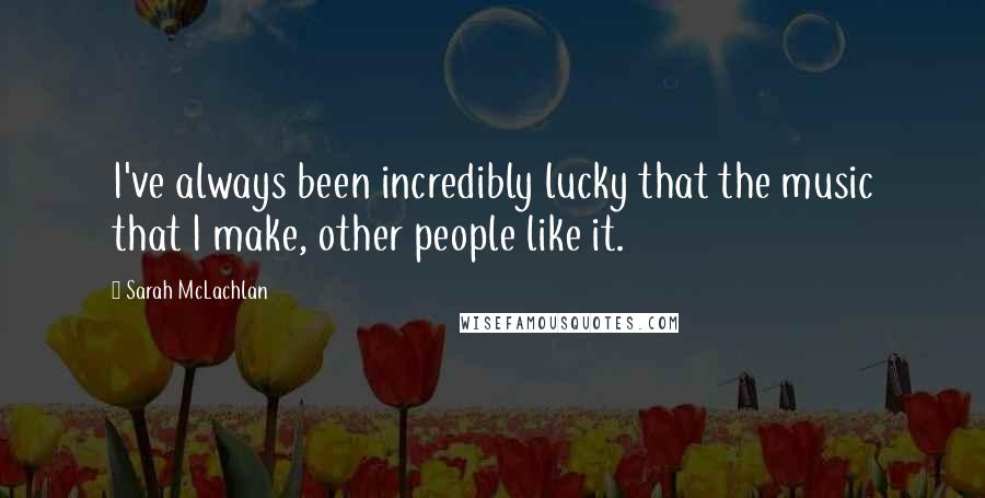 Sarah McLachlan Quotes: I've always been incredibly lucky that the music that I make, other people like it.