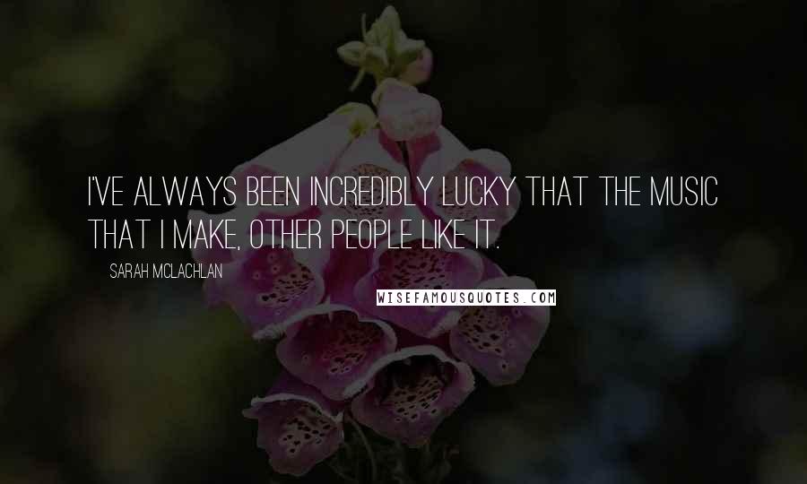 Sarah McLachlan Quotes: I've always been incredibly lucky that the music that I make, other people like it.