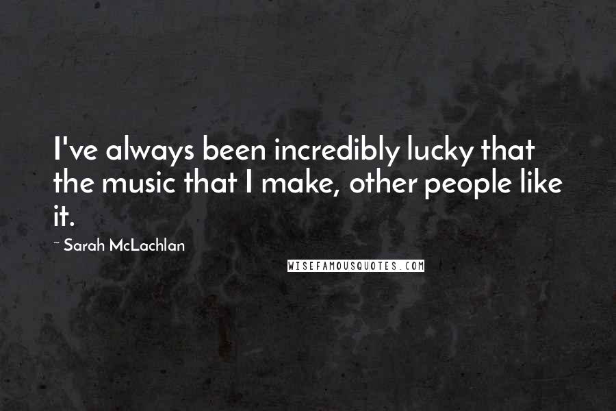 Sarah McLachlan Quotes: I've always been incredibly lucky that the music that I make, other people like it.