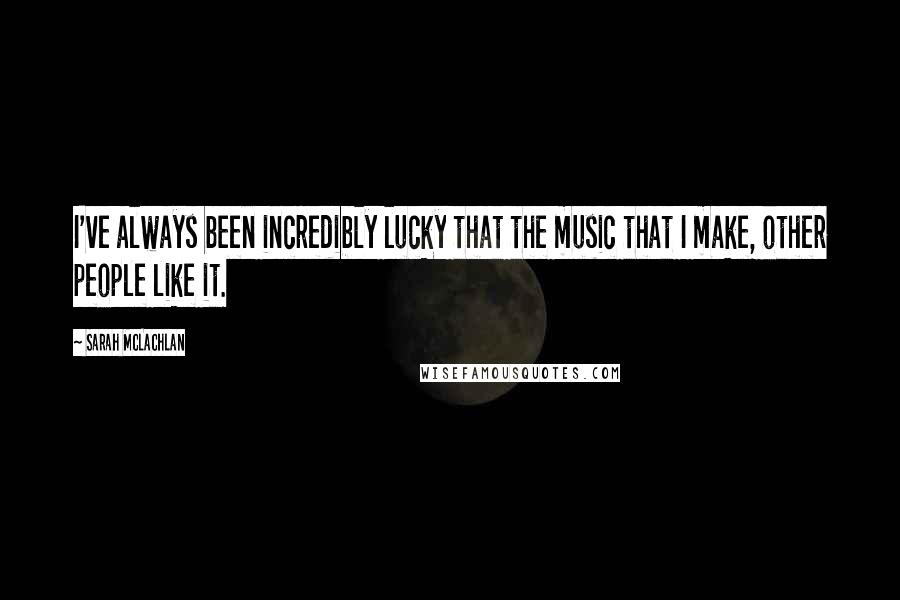 Sarah McLachlan Quotes: I've always been incredibly lucky that the music that I make, other people like it.