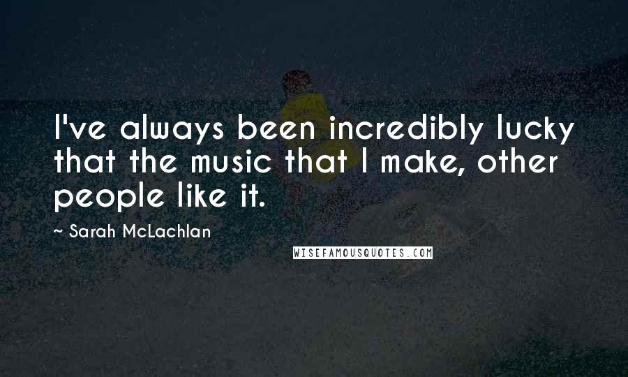 Sarah McLachlan Quotes: I've always been incredibly lucky that the music that I make, other people like it.