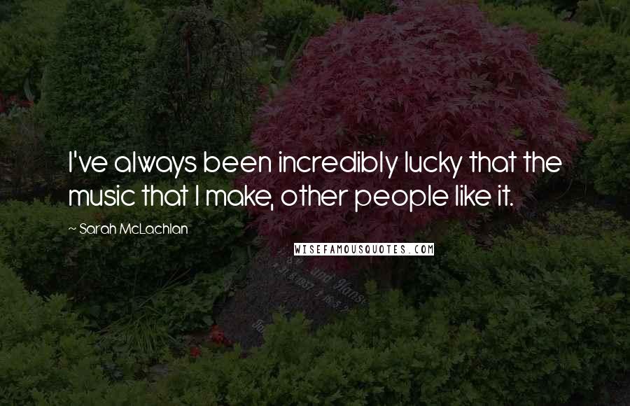 Sarah McLachlan Quotes: I've always been incredibly lucky that the music that I make, other people like it.
