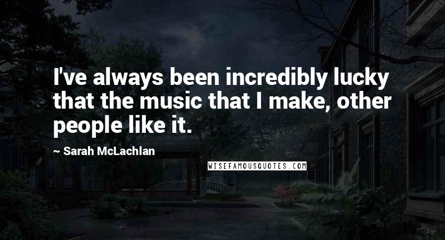 Sarah McLachlan Quotes: I've always been incredibly lucky that the music that I make, other people like it.