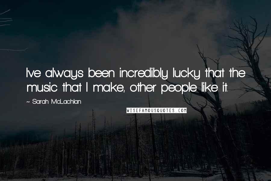 Sarah McLachlan Quotes: I've always been incredibly lucky that the music that I make, other people like it.