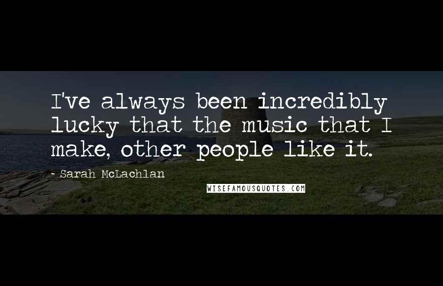 Sarah McLachlan Quotes: I've always been incredibly lucky that the music that I make, other people like it.