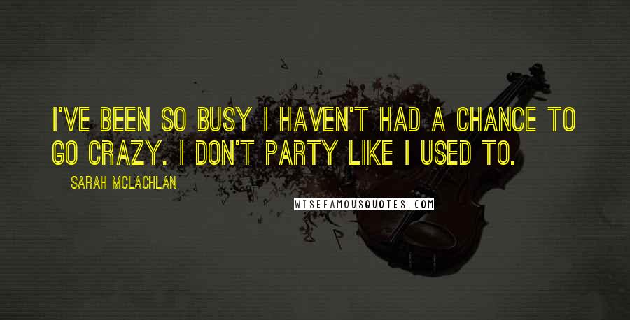 Sarah McLachlan Quotes: I've been so busy I haven't had a chance to go crazy. I don't party like I used to.