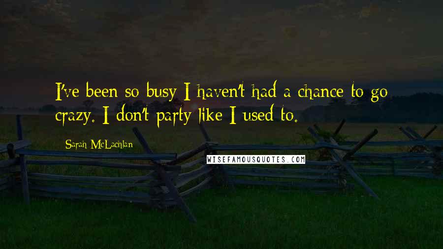 Sarah McLachlan Quotes: I've been so busy I haven't had a chance to go crazy. I don't party like I used to.