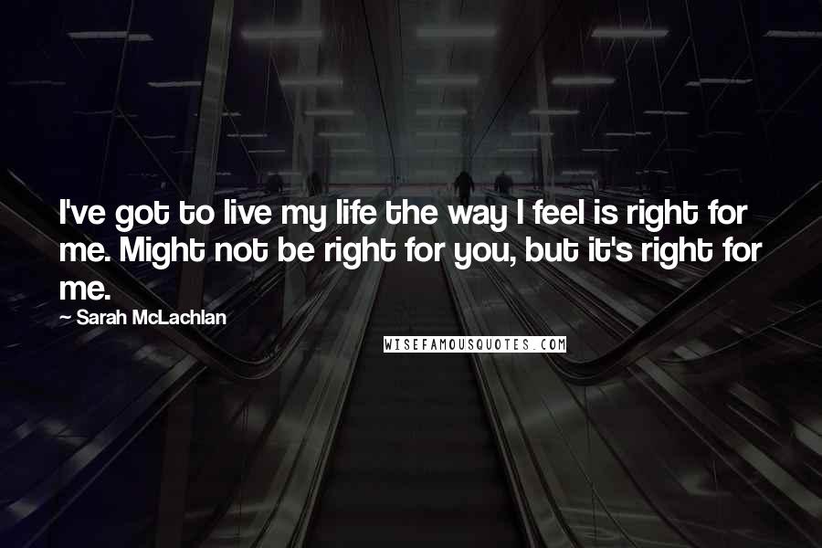 Sarah McLachlan Quotes: I've got to live my life the way I feel is right for me. Might not be right for you, but it's right for me.