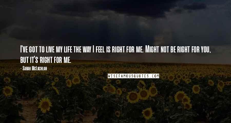 Sarah McLachlan Quotes: I've got to live my life the way I feel is right for me. Might not be right for you, but it's right for me.
