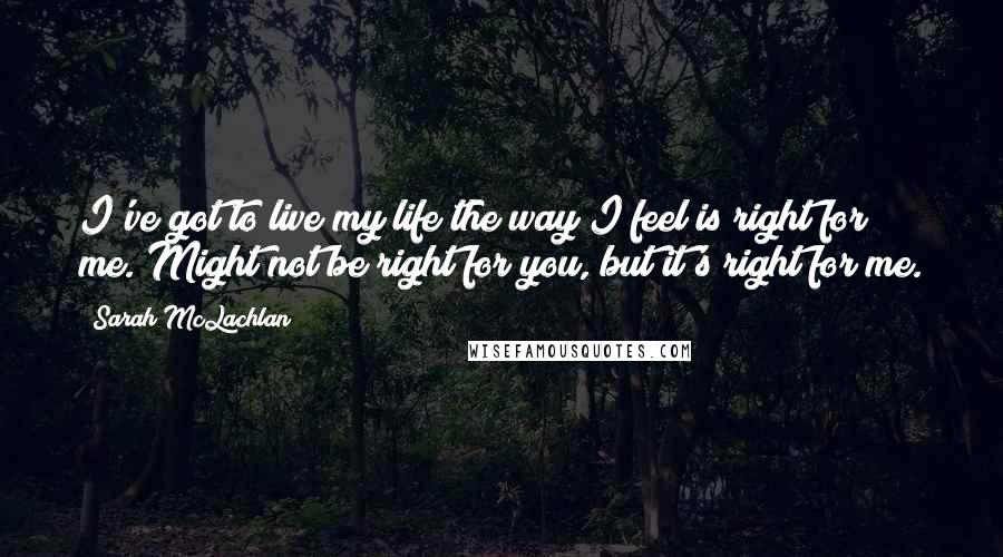 Sarah McLachlan Quotes: I've got to live my life the way I feel is right for me. Might not be right for you, but it's right for me.