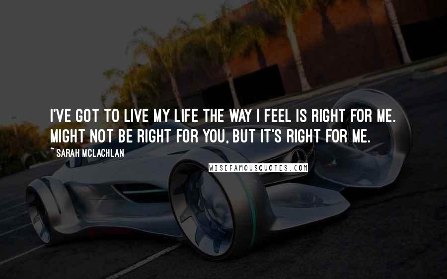 Sarah McLachlan Quotes: I've got to live my life the way I feel is right for me. Might not be right for you, but it's right for me.