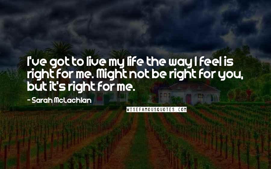 Sarah McLachlan Quotes: I've got to live my life the way I feel is right for me. Might not be right for you, but it's right for me.