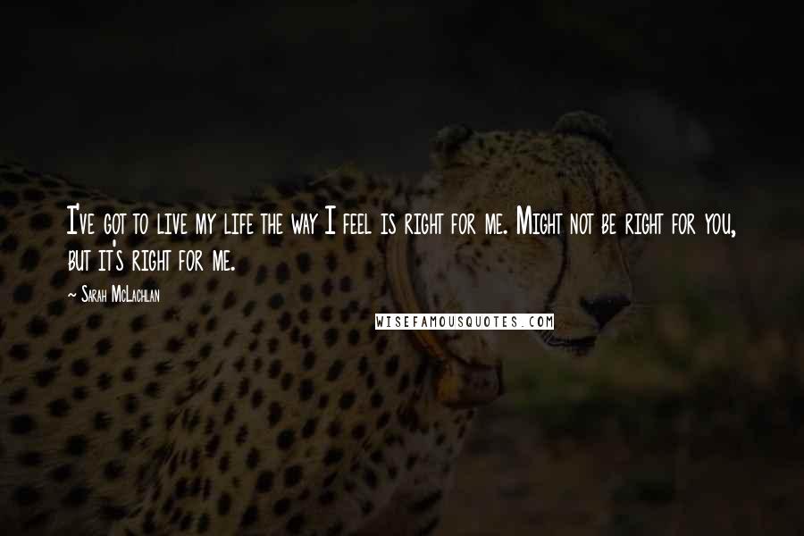 Sarah McLachlan Quotes: I've got to live my life the way I feel is right for me. Might not be right for you, but it's right for me.