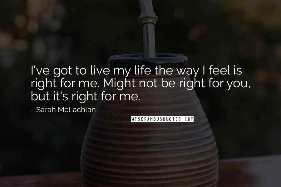 Sarah McLachlan Quotes: I've got to live my life the way I feel is right for me. Might not be right for you, but it's right for me.