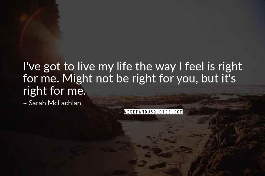 Sarah McLachlan Quotes: I've got to live my life the way I feel is right for me. Might not be right for you, but it's right for me.