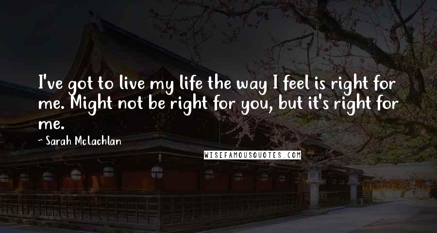 Sarah McLachlan Quotes: I've got to live my life the way I feel is right for me. Might not be right for you, but it's right for me.