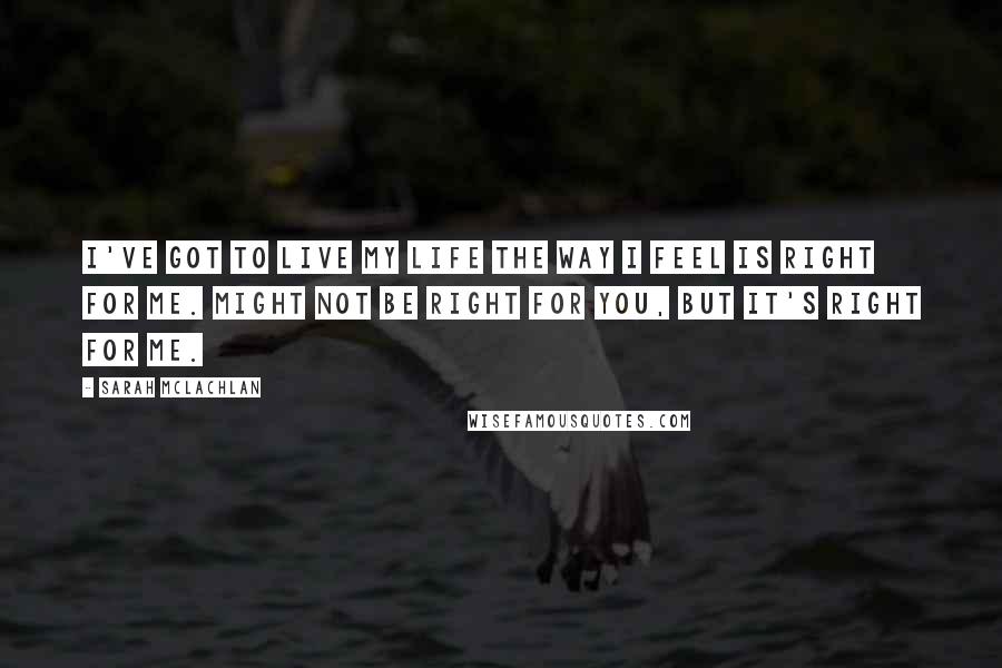 Sarah McLachlan Quotes: I've got to live my life the way I feel is right for me. Might not be right for you, but it's right for me.