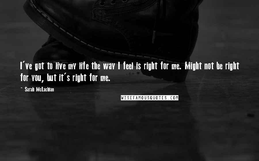 Sarah McLachlan Quotes: I've got to live my life the way I feel is right for me. Might not be right for you, but it's right for me.