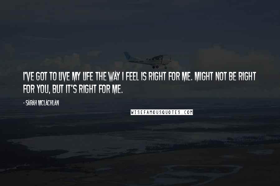 Sarah McLachlan Quotes: I've got to live my life the way I feel is right for me. Might not be right for you, but it's right for me.