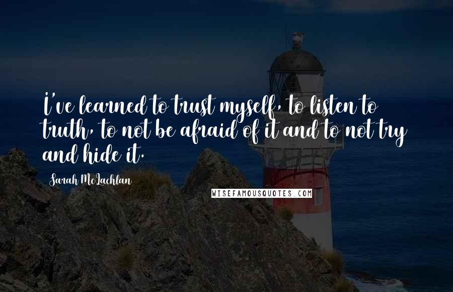 Sarah McLachlan Quotes: I've learned to trust myself, to listen to truth, to not be afraid of it and to not try and hide it.