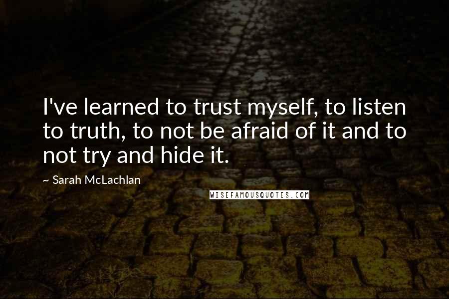 Sarah McLachlan Quotes: I've learned to trust myself, to listen to truth, to not be afraid of it and to not try and hide it.