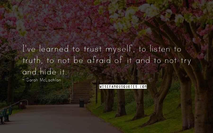 Sarah McLachlan Quotes: I've learned to trust myself, to listen to truth, to not be afraid of it and to not try and hide it.