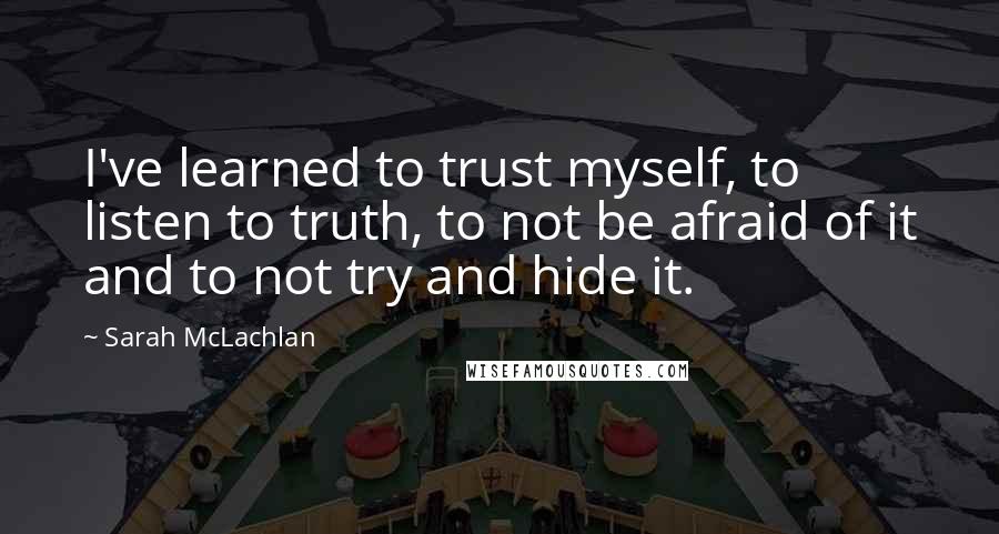 Sarah McLachlan Quotes: I've learned to trust myself, to listen to truth, to not be afraid of it and to not try and hide it.