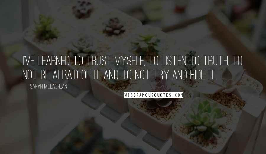 Sarah McLachlan Quotes: I've learned to trust myself, to listen to truth, to not be afraid of it and to not try and hide it.