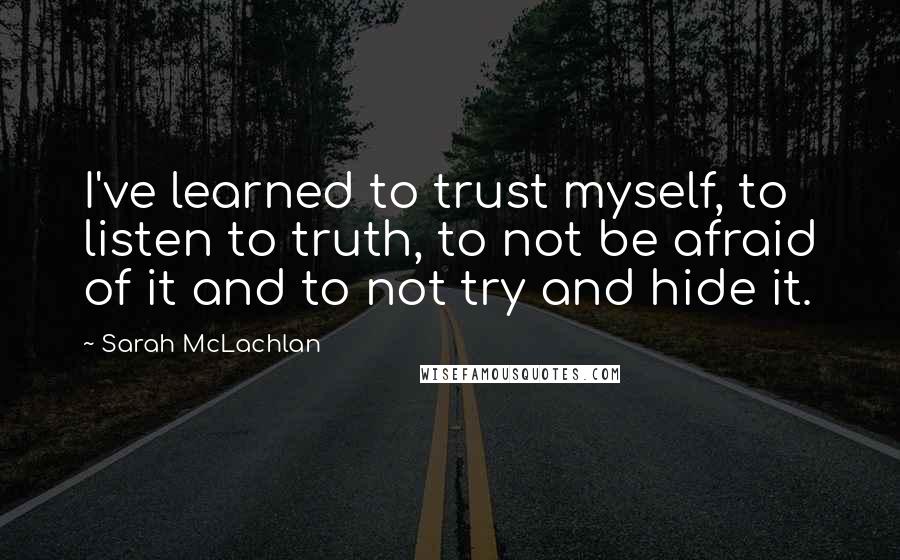 Sarah McLachlan Quotes: I've learned to trust myself, to listen to truth, to not be afraid of it and to not try and hide it.