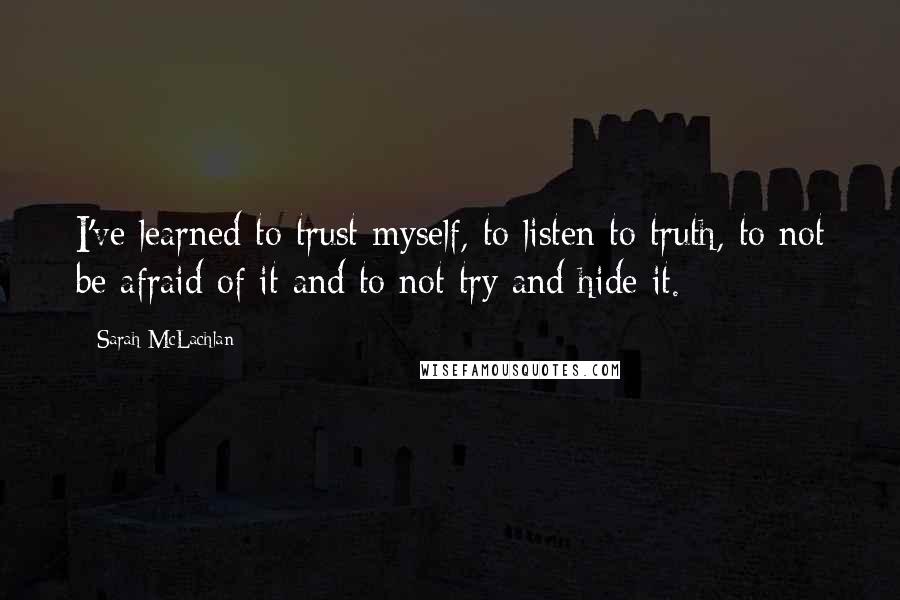 Sarah McLachlan Quotes: I've learned to trust myself, to listen to truth, to not be afraid of it and to not try and hide it.