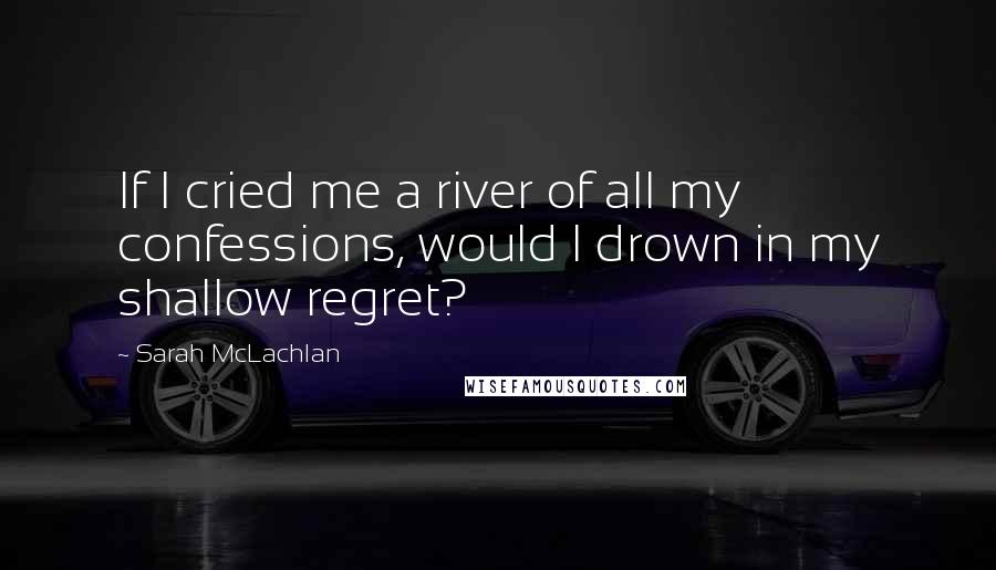 Sarah McLachlan Quotes: If I cried me a river of all my confessions, would I drown in my shallow regret?