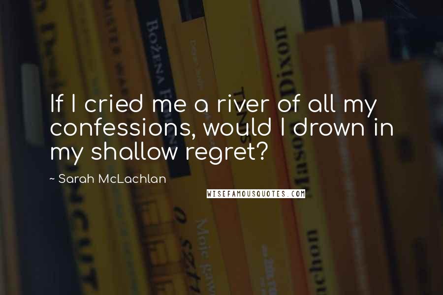 Sarah McLachlan Quotes: If I cried me a river of all my confessions, would I drown in my shallow regret?