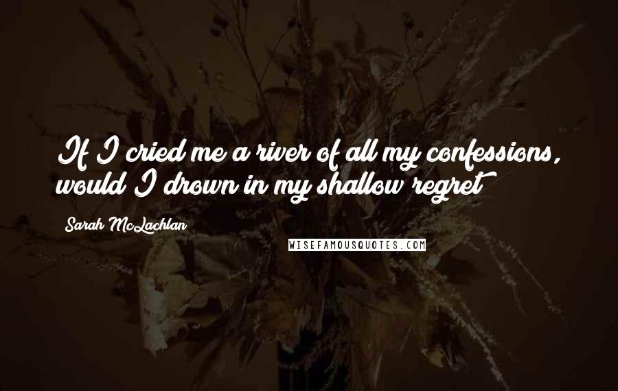 Sarah McLachlan Quotes: If I cried me a river of all my confessions, would I drown in my shallow regret?
