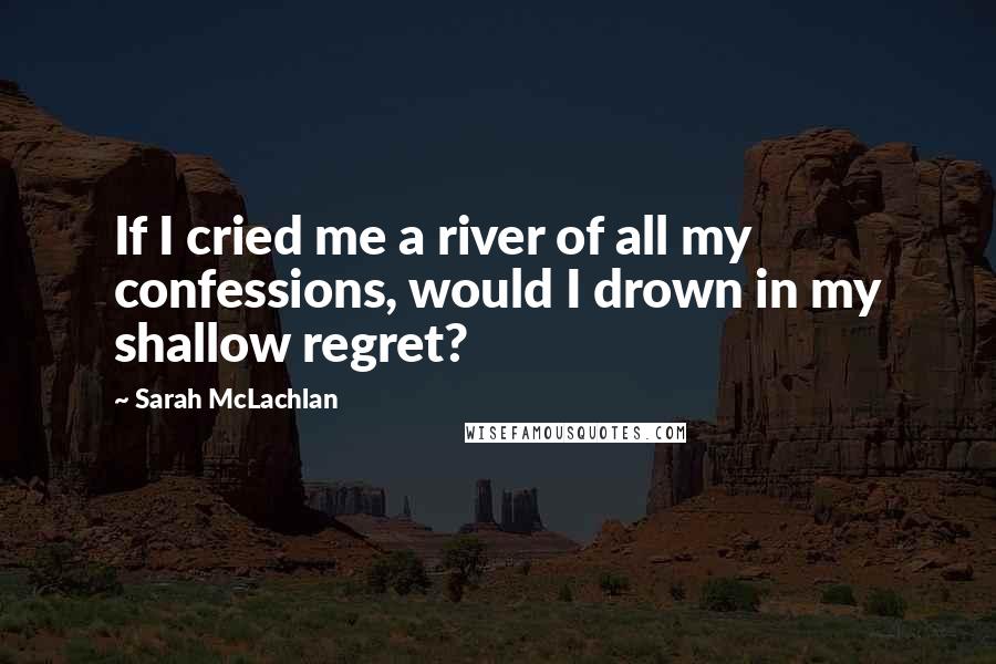 Sarah McLachlan Quotes: If I cried me a river of all my confessions, would I drown in my shallow regret?