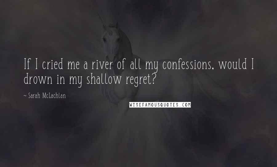 Sarah McLachlan Quotes: If I cried me a river of all my confessions, would I drown in my shallow regret?