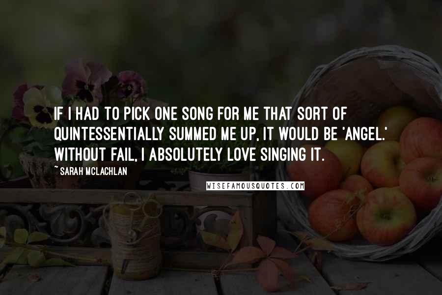 Sarah McLachlan Quotes: If I had to pick one song for me that sort of quintessentially summed me up, it would be 'Angel.' Without fail, I absolutely love singing it.