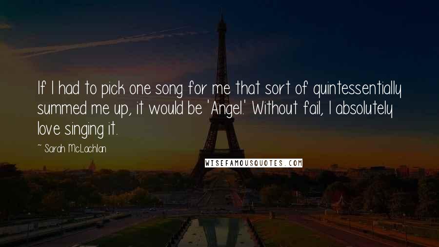 Sarah McLachlan Quotes: If I had to pick one song for me that sort of quintessentially summed me up, it would be 'Angel.' Without fail, I absolutely love singing it.