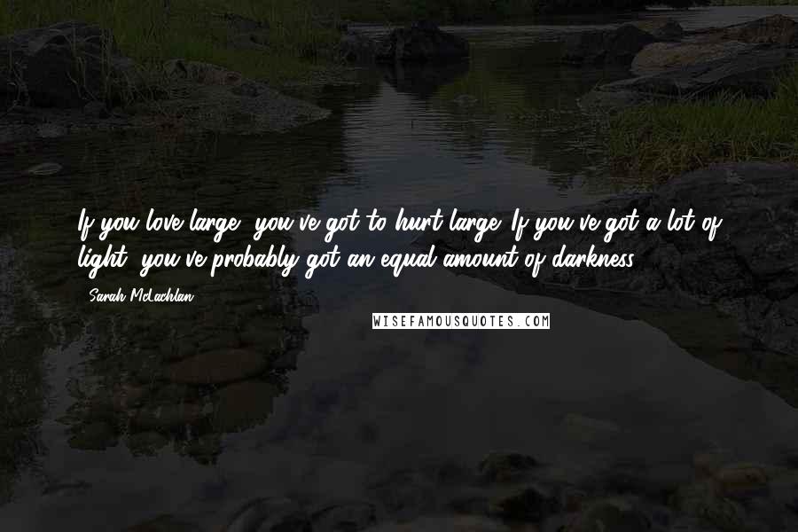 Sarah McLachlan Quotes: If you love large, you've got to hurt large. If you've got a lot of light, you've probably got an equal amount of darkness.