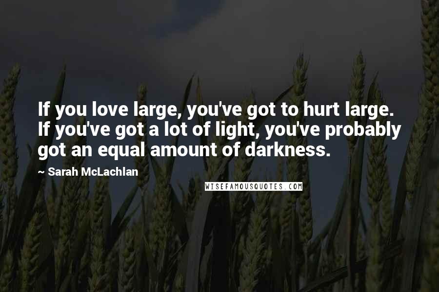 Sarah McLachlan Quotes: If you love large, you've got to hurt large. If you've got a lot of light, you've probably got an equal amount of darkness.