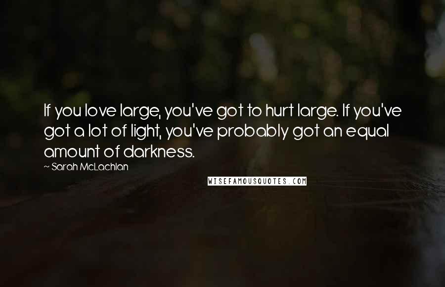 Sarah McLachlan Quotes: If you love large, you've got to hurt large. If you've got a lot of light, you've probably got an equal amount of darkness.