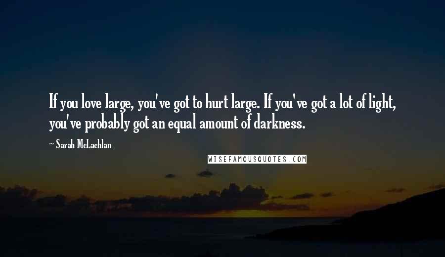 Sarah McLachlan Quotes: If you love large, you've got to hurt large. If you've got a lot of light, you've probably got an equal amount of darkness.