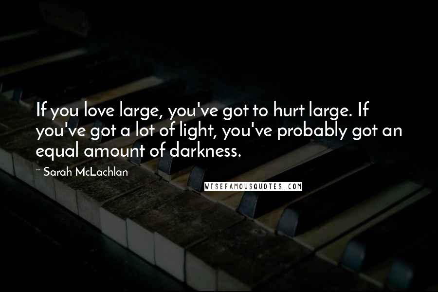Sarah McLachlan Quotes: If you love large, you've got to hurt large. If you've got a lot of light, you've probably got an equal amount of darkness.