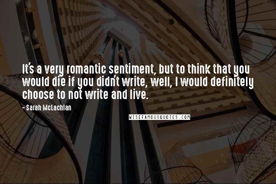 Sarah McLachlan Quotes: It's a very romantic sentiment, but to think that you would die if you didn't write, well, I would definitely choose to not write and live.