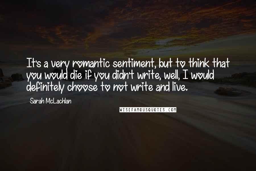 Sarah McLachlan Quotes: It's a very romantic sentiment, but to think that you would die if you didn't write, well, I would definitely choose to not write and live.