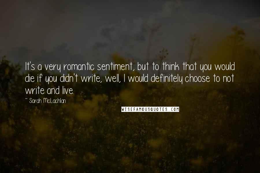 Sarah McLachlan Quotes: It's a very romantic sentiment, but to think that you would die if you didn't write, well, I would definitely choose to not write and live.