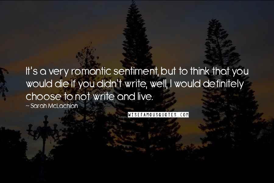 Sarah McLachlan Quotes: It's a very romantic sentiment, but to think that you would die if you didn't write, well, I would definitely choose to not write and live.