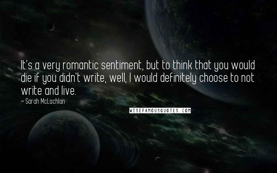 Sarah McLachlan Quotes: It's a very romantic sentiment, but to think that you would die if you didn't write, well, I would definitely choose to not write and live.