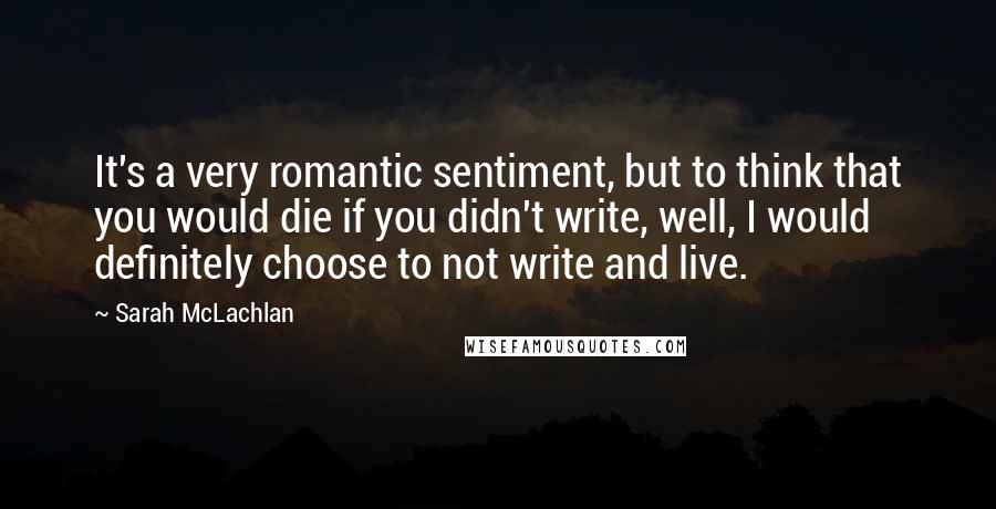 Sarah McLachlan Quotes: It's a very romantic sentiment, but to think that you would die if you didn't write, well, I would definitely choose to not write and live.