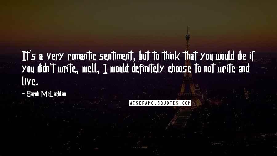 Sarah McLachlan Quotes: It's a very romantic sentiment, but to think that you would die if you didn't write, well, I would definitely choose to not write and live.