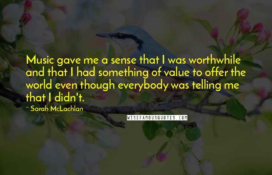 Sarah McLachlan Quotes: Music gave me a sense that I was worthwhile and that I had something of value to offer the world even though everybody was telling me that I didn't.